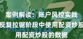 案例解读：账户风控实践在指数反复拉锯阶段中使用配资炒股的数据