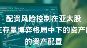 配资风险控制在亚太股市在存量博弈格局中下的资产配置