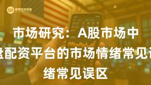 市场研究：A股市场中实盘配资平台的市场情绪常见误区