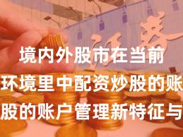 境内外股市在当前震荡市环境里中配资炒股的账户管理新特征与变化